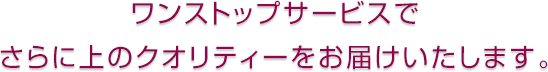 ワンストップサービスで さらに上のクオリティーをお届けいたします。